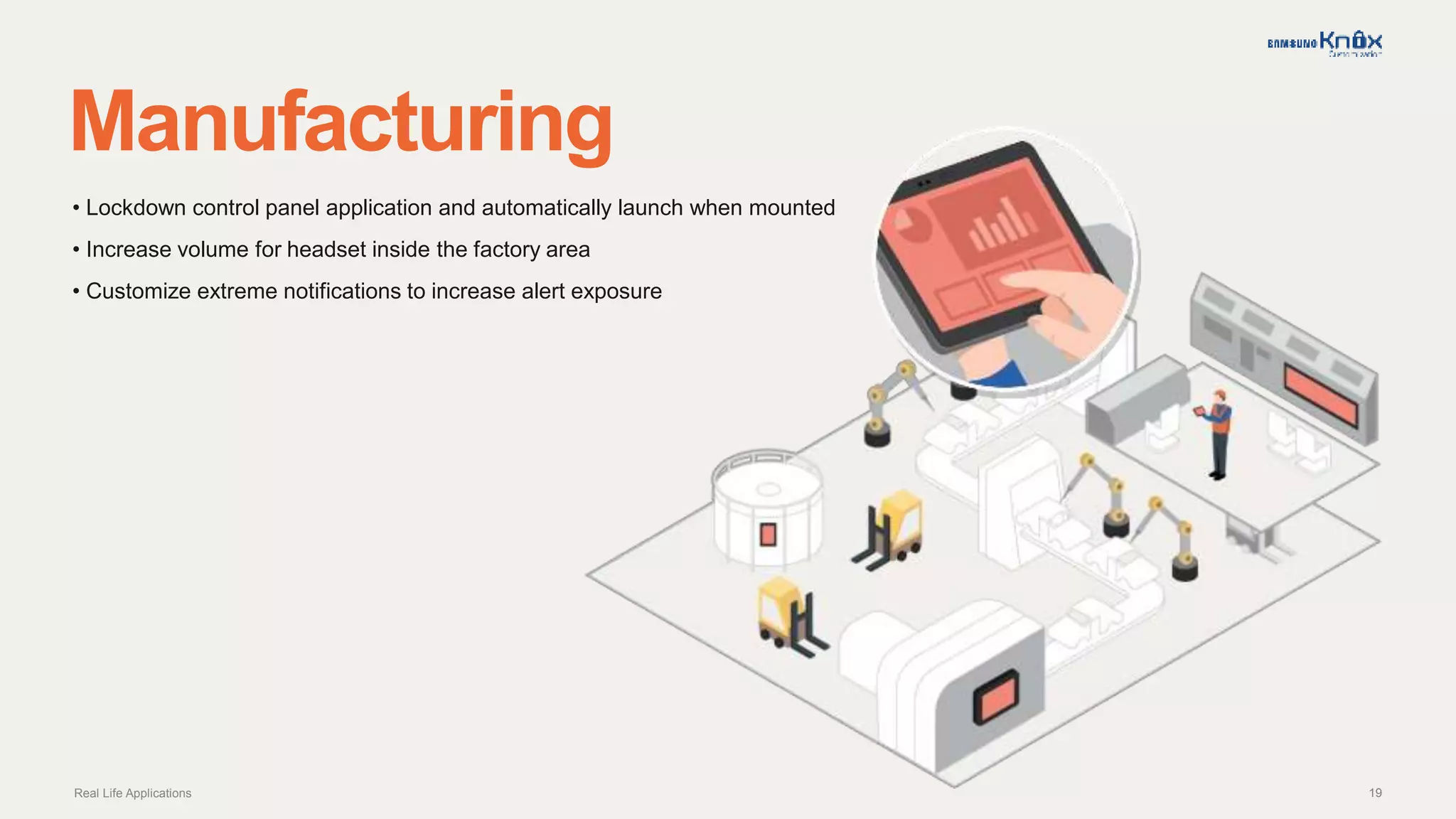 19
Manufacturing
Real Life Applications
• Lockdown control panel application and automatically launch when mounted
• Increase volume for headset inside the factory area
• Customize extreme notifications to increase alert exposure
 