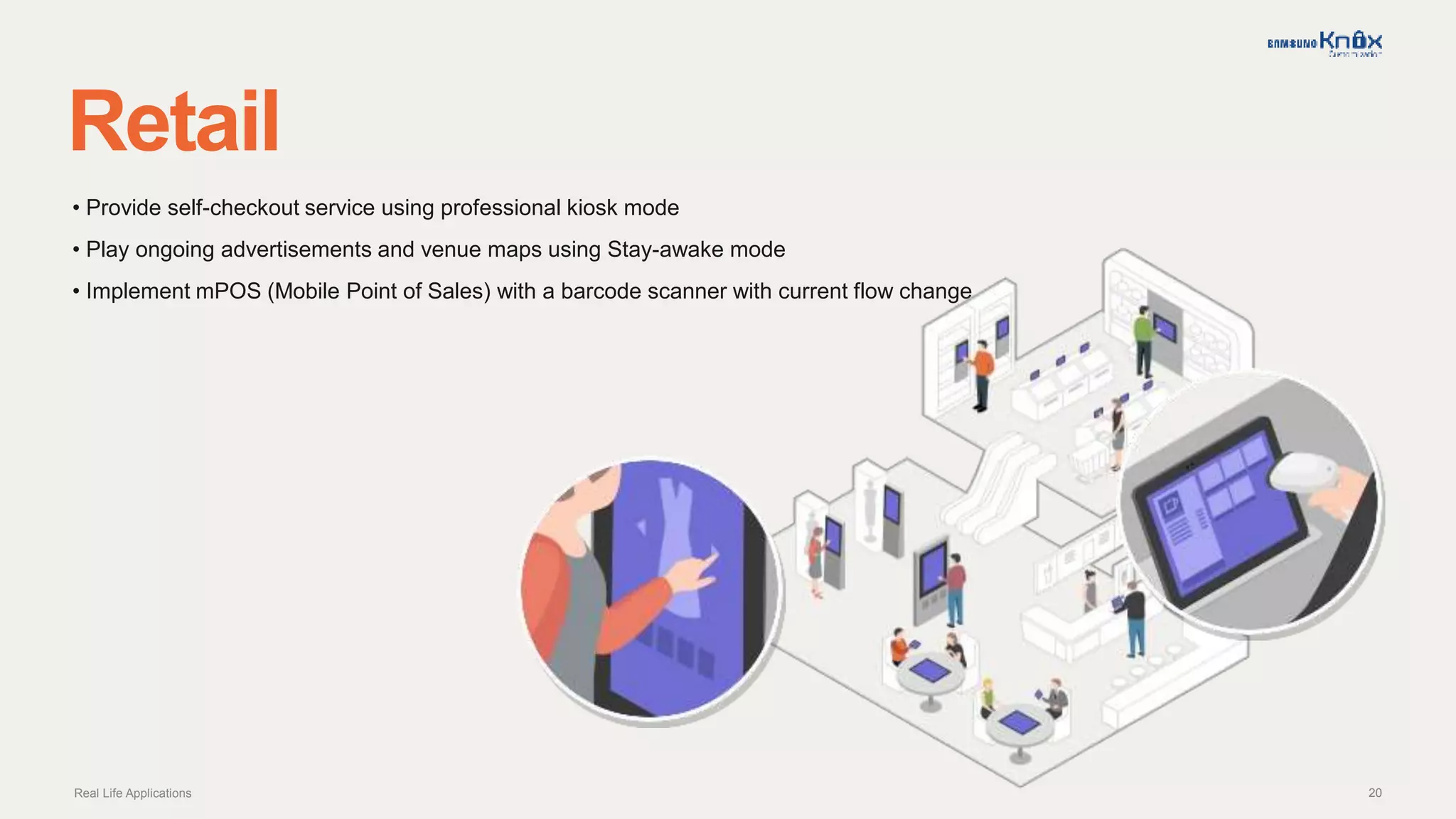 20
Retail
Real Life Applications
• Provide self-checkout service using professional kiosk mode
• Play ongoing advertisements and venue maps using Stay-awake mode
• Implement mPOS (Mobile Point of Sales) with a barcode scanner with current flow change
 