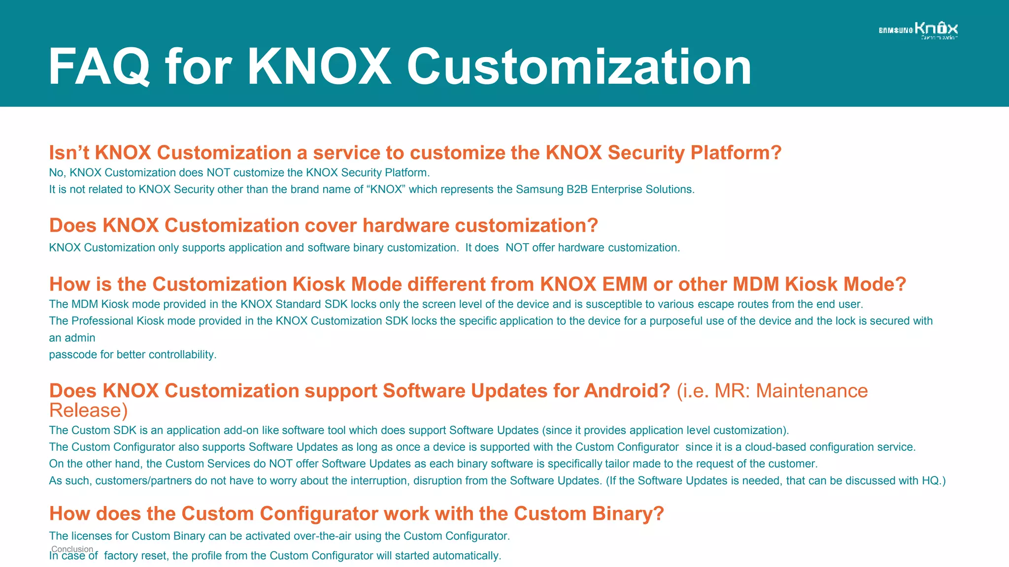 Isn’t KNOX Customization a service to customize the KNOX Security Platform?
No, KNOX Customization does NOT customize the KNOX Security Platform.
It is not related to KNOX Security other than the brand name of “KNOX” which represents the Samsung B2B Enterprise Solutions.
Does KNOX Customization cover hardware customization?
KNOX Customization only supports application and software binary customization. It does NOT offer hardware customization.
How is the Customization Kiosk Mode different from KNOX EMM or other MDM Kiosk Mode?
The MDM Kiosk mode provided in the KNOX Standard SDK locks only the screen level of the device and is susceptible to various escape routes from the end user.
The Professional Kiosk mode provided in the KNOX Customization SDK locks the specific application to the device for a purposeful use of the device and the lock is secured with
an admin
passcode for better controllability.
Does KNOX Customization support Software Updates for Android? (i.e. MR: Maintenance
Release)
The Custom SDK is an application add-on like software tool which does support Software Updates (since it provides application level customization).
The Custom Configurator also supports Software Updates as long as once a device is supported with the Custom Configurator since it is a cloud-based configuration service.
On the other hand, the Custom Services do NOT offer Software Updates as each binary software is specifically tailor made to the request of the customer.
As such, customers/partners do not have to worry about the interruption, disruption from the Software Updates. (If the Software Updates is needed, that can be discussed with HQ.)
How does the Custom Configurator work with the Custom Binary?
The licenses for Custom Binary can be activated over-the-air using the Custom Configurator.
In case of factory reset, the profile from the Custom Configurator will started automatically.
Conclusion
FAQ for KNOX Customization
 