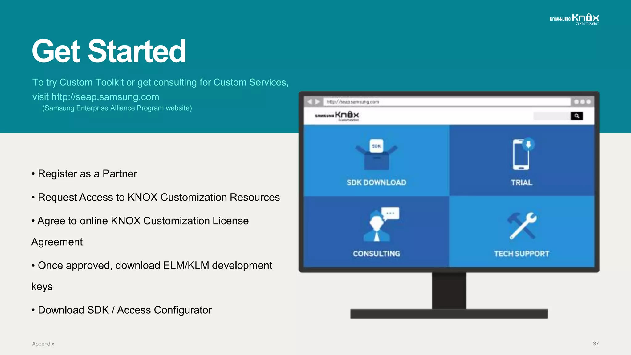 37
Get Started
Appendix
To try Custom Toolkit or get consulting for Custom Services,
visit http://seap.samsung.com
(Samsung Enterprise Alliance Program website)
• Register as a Partner
• Request Access to KNOX Customization Resources
• Agree to online KNOX Customization License
Agreement
• Once approved, download ELM/KLM development
keys
• Download SDK / Access Configurator
 