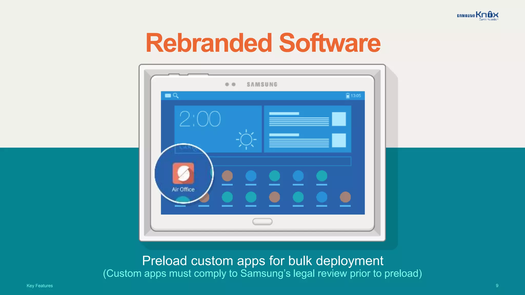 9
Rebranded Software
Preload custom apps for bulk deployment
(Custom apps must comply to Samsung’s legal review prior to preload)
Key Features
 