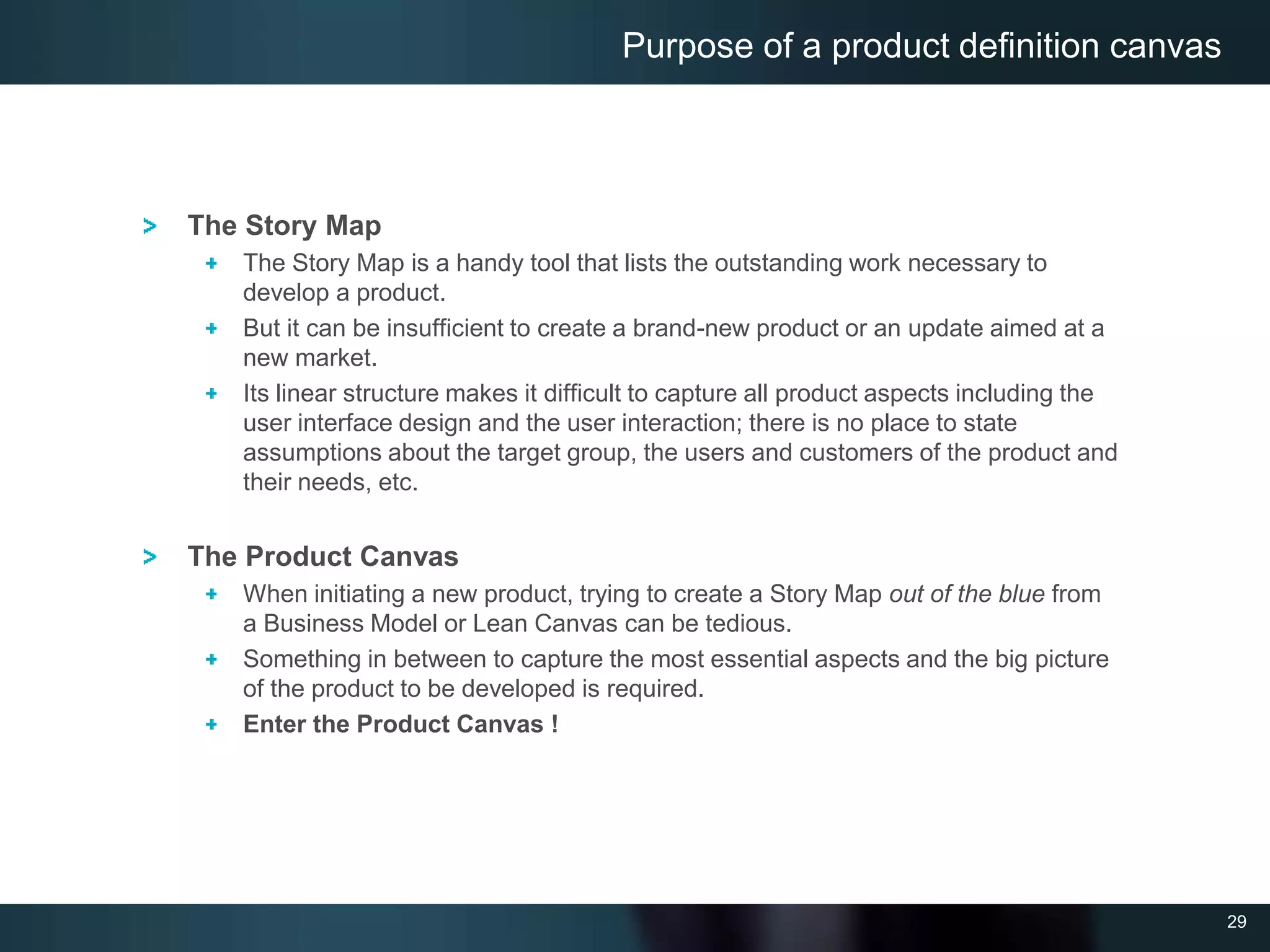 29
The Story Map
The Story Map is a handy tool that lists the outstanding work necessary to
develop a product.
But it can be insufficient to create a brand-new product or an update aimed at a
new market.
Its linear structure makes it difficult to capture all product aspects including the
user interface design and the user interaction; there is no place to state
assumptions about the target group, the users and customers of the product and
their needs, etc.
The Product Canvas
When initiating a new product, trying to create a Story Map out of the blue from
a Business Model or Lean Canvas can be tedious.
Something in between to capture the most essential aspects and the big picture
of the product to be developed is required.
Enter the Product Canvas !
Purpose of a product definition canvas
 