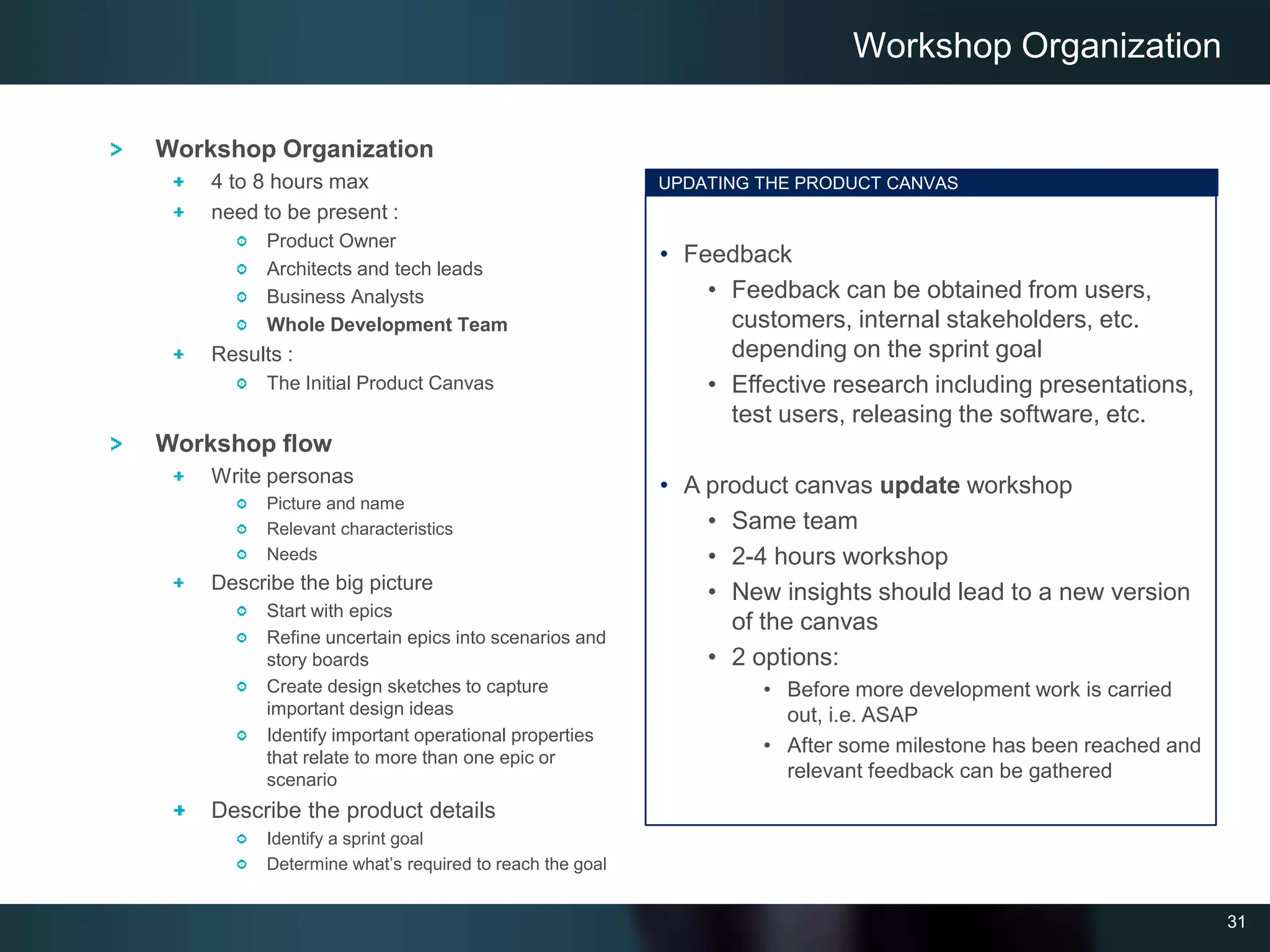 31
Workshop Organization
4 to 8 hours max
need to be present :
Product Owner
Architects and tech leads
Business Analysts
Whole Development Team
Results :
The Initial Product Canvas
Workshop flow
Write personas
Picture and name
Relevant characteristics
Needs
Describe the big picture
Start with epics
Refine uncertain epics into scenarios and
story boards
Create design sketches to capture
important design ideas
Identify important operational properties
that relate to more than one epic or
scenario
Describe the product details
Identify a sprint goal
Determine what’s required to reach the goal
Workshop Organization
UPDATING THE PRODUCT CANVAS
• Feedback
• Feedback can be obtained from users,
customers, internal stakeholders, etc.
depending on the sprint goal
• Effective research including presentations,
test users, releasing the software, etc.
• A product canvas update workshop
• Same team
• 2-4 hours workshop
• New insights should lead to a new version
of the canvas
• 2 options:
• Before more development work is carried
out, i.e. ASAP
• After some milestone has been reached and
relevant feedback can be gathered
 