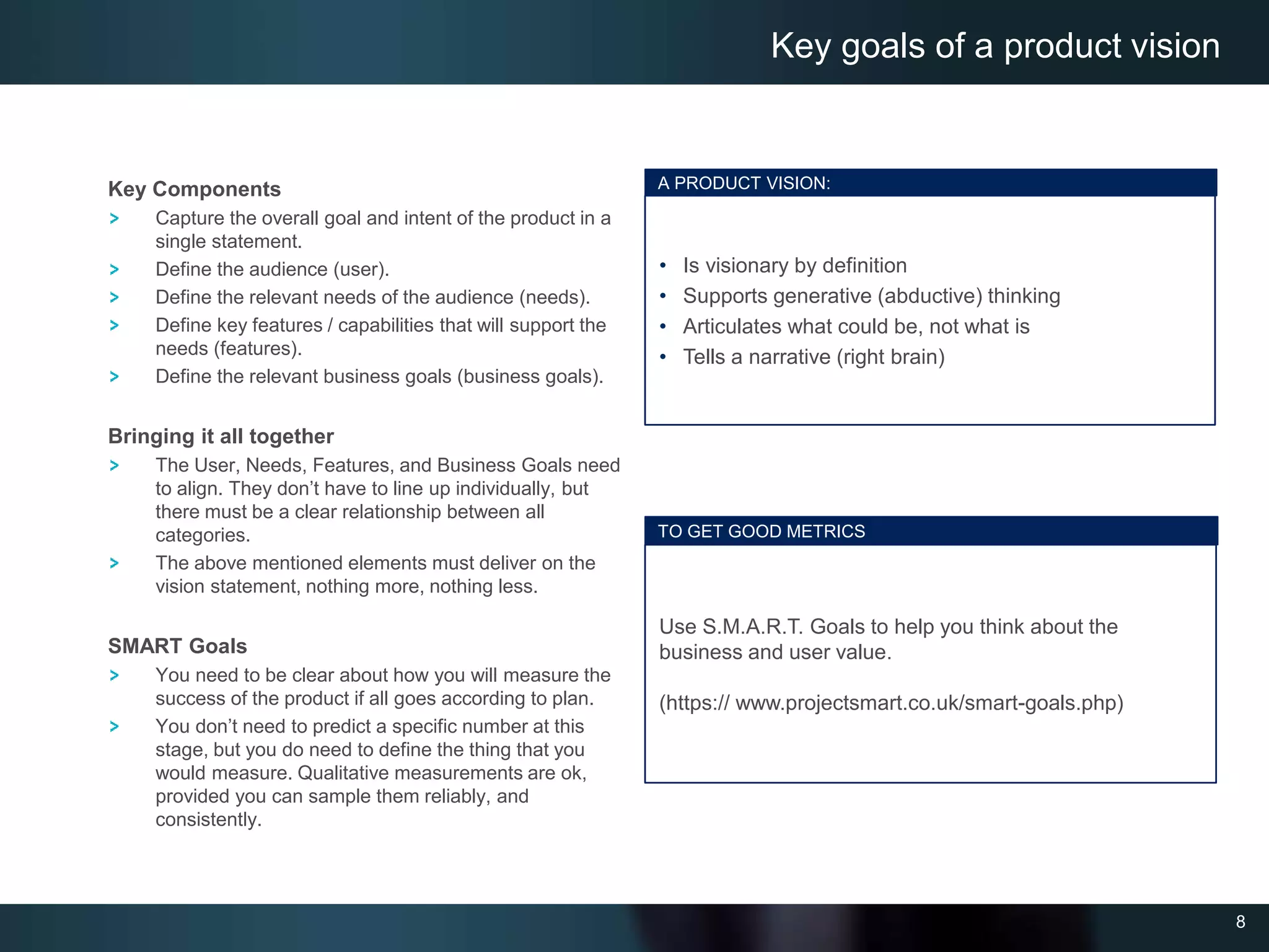 8
Key Components
Capture the overall goal and intent of the product in a
single statement.
Define the audience (user).
Define the relevant needs of the audience (needs).
Define key features / capabilities that will support the
needs (features).
Define the relevant business goals (business goals).
Bringing it all together
The User, Needs, Features, and Business Goals need
to align. They don’t have to line up individually, but
there must be a clear relationship between all
categories.
The above mentioned elements must deliver on the
vision statement, nothing more, nothing less.
SMART Goals
You need to be clear about how you will measure the
success of the product if all goes according to plan.
You don’t need to predict a specific number at this
stage, but you do need to define the thing that you
would measure. Qualitative measurements are ok,
provided you can sample them reliably, and
consistently.
Key goals of a product vision
A PRODUCT VISION:
• Is visionary by definition
• Supports generative (abductive) thinking
• Articulates what could be, not what is
• Tells a narrative (right brain)
TO GET GOOD METRICS
Use S.M.A.R.T. Goals to help you think about the
business and user value.
(https:// www.projectsmart.co.uk/smart-goals.php)
 