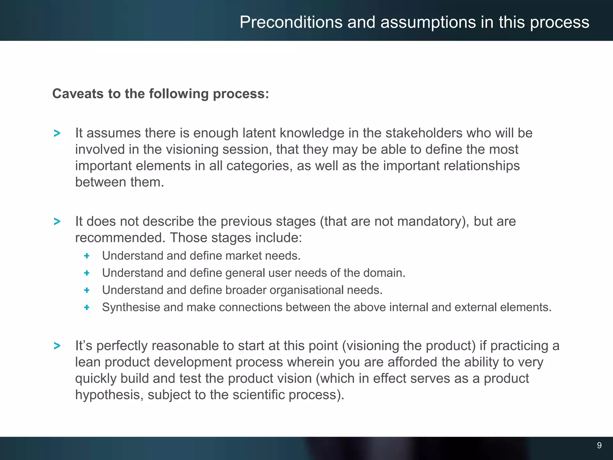 9
Caveats to the following process:
It assumes there is enough latent knowledge in the stakeholders who will be
involved in the visioning session, that they may be able to define the most
important elements in all categories, as well as the important relationships
between them.
It does not describe the previous stages (that are not mandatory), but are
recommended. Those stages include:
Understand and define market needs.
Understand and define general user needs of the domain.
Understand and define broader organisational needs.
Synthesise and make connections between the above internal and external elements.
It’s perfectly reasonable to start at this point (visioning the product) if practicing a
lean product development process wherein you are afforded the ability to very
quickly build and test the product vision (which in effect serves as a product
hypothesis, subject to the scientific process).
Preconditions and assumptions in this process
 