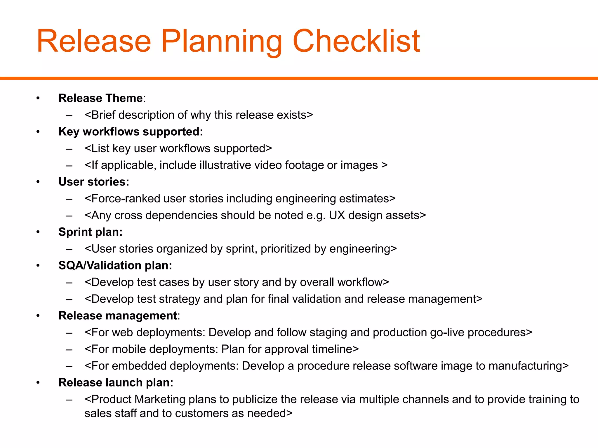 Release Planning Checklist
• Release Theme:
– <Brief description of why this release exists>
• Key workflows supported:
– <List key user workflows supported>
– <If applicable, include illustrative video footage or images >
• User stories:
– <Force-ranked user stories including engineering estimates>
– <Any cross dependencies should be noted e.g. UX design assets>
• Sprint plan:
– <User stories organized by sprint, prioritized by engineering>
• SQA/Validation plan:
– <Develop test cases by user story and by overall workflow>
– <Develop test strategy and plan for final validation and release management>
• Release management:
– <For web deployments: Develop and follow staging and production go-live procedures>
– <For mobile deployments: Plan for approval timeline>
– <For embedded deployments: Develop a procedure release software image to manufacturing>
• Release launch plan:
– <Product Marketing plans to publicize the release via multiple channels and to provide training to
sales staff and to customers as needed>
 