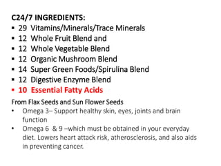 C24/7 INGREDIENTS: 
▪ 29 Vitamins/Minerals/Trace Minerals 
▪ 12 Whole Fruit Blend and 
▪ 12 Whole Vegetable Blend 
▪ 12 Organic Mushroom Blend 
▪ 14 Super Green Foods/Spirulina Blend 
▪ 12 Digestive Enzyme Blend 
▪ 10 Essential Fatty Acids 
From Flax Seeds and Sun Flower Seeds 
• Omega 3– Support healthy skin, eyes, joints and brain 
function 
• Omega 6 & 9 –which must be obtained in your everyday 
diet. Lowers heart attack risk, atherosclerosis, and also aids 
in preventing cancer. 
 