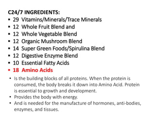 C24/7 INGREDIENTS: 
▪ 29 Vitamins/Minerals/Trace Minerals 
▪ 12 Whole Fruit Blend and 
▪ 12 Whole Vegetable Blend 
▪ 12 Organic Mushroom Blend 
▪ 14 Super Green Foods/Spirulina Blend 
▪ 12 Digestive Enzyme Blend 
▪ 10 Essential Fatty Acids 
▪ 18 Amino Acids 
• Is the building blocks of all proteins. When the protein is 
consumed, the body breaks it down into Amino Acid. Protein 
is essential to growth and development. 
• Provides the body with energy. 
• And is needed for the manufacture of hormones, anti-bodies, 
enzymes, and tissues. 
 