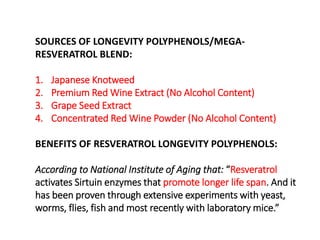 SOURCES OF LONGEVITY POLYPHENOLS/MEGA-RESVERATROL 
BLEND: 
1. Japanese Knotweed 
2. Premium Red Wine Extract (No Alcohol Content) 
3. Grape Seed Extract 
4. Concentrated Red Wine Powder (No Alcohol Content) 
BENEFITS OF RESVERATROL LONGEVITY POLYPHENOLS: 
According to National Institute of Aging that: “Resveratrol 
activates Sirtuin enzymes that promote longer life span. And it 
has been proven through extensive experiments with yeast, 
worms, flies, fish and most recently with laboratory mice.” 
 