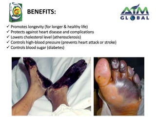BENEFITS: 
 Promotes longevity (for longer & healthy life) 
 Protects against heart disease and complications 
 Lowers cholesterol level (atherosclerosis) 
 Controls high-blood pressure (prevents heart attack or stroke) 
 Controls blood sugar (diabetes) 
 