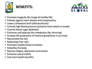 BENEFITS: 
 Promotes longevity (for longer & healthy life) 
 Protects against heart disease and complications 
 Lowers cholesterol level (atherosclerosis) 
 Controls high-blood pressure (prevents heart attack or stroke) 
 Controls blood sugar (diabetes) 
 Enhances and balances the metabolism (for slimming) 
 Increase the production of inherent glutathione in our body 
 Rejuvenates the skin 
 Redevelops liver cells 
 Promotes healthy blood circulation 
 Detoxifies the body 
 Reduces fatigue, depression and anxiety 
 Enhances sexual vitality 
 And more health benefits! 
 