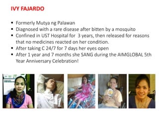 IVY FAJARDO 
 Formerly Mutya ng Palawan 
 Diagnosed with a rare disease after bitten by a mosquito 
 Confined in UST Hospital for 3 years, then released for reasons 
that no medicines reacted on her condition. 
 After taking C 24/7 for 7 days her eyes open 
 After 1 year and 7 months she SANG during the AIMGLOBAL 5th 
Year Anniversary Celebration! 
 