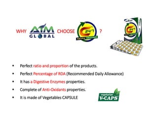 WHY CHOOSE ? 
 Perfect ratio and proportion of the products. 
 Perfect Percentage of RDA (Recommended Daily Allowance) 
 It has a Digestive Enzymes properties. 
 Complete of Anti-Oxidants properties. 
 It is made of Vegetables CAPSULE 
 