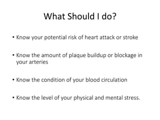What Should I do? 
• Know your potential risk of heart attack or stroke 
• Know the amount of plaque buildup or blockage in 
your arteries 
• Know the condition of your blood circulation 
• Know the level of your physical and mental stress. 
 
