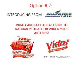 Option # 2: 
VIDA! CARDIO-CEUTICAL DRINK TO 
NATURALLY DILATE OR WIDEN YOUR 
ARTERIES! 
DOH-FDA RDI-MM/FI/E/W-2975 
INTRODUCING FROM 
 