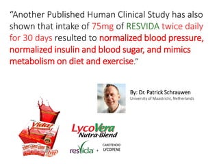 “Another Published Human Clinical Study has also 
shown that intake of 75mg of RESVIDA twice daily 
for 30 days resulted to normalized blood pressure, 
normalized insulin and blood sugar, and mimics 
metabolism on diet and exercise.” 
By: Dr. Patrick Schrauwen 
University of Maastricht, Netherlands 
+ 
CAROTENOID 
LYCOPENE 
 