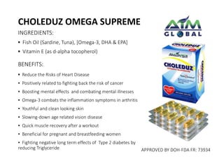 CHOLEDUZ OMEGA SUPREME 
INGREDIENTS: 
▪ Fish Oil (Sardine, Tuna), [Omega-3, DHA & EPA] 
▪ Vitamin E (as d-alpha tocopherol) 
BENEFITS: 
▪ Reduce the Risks of Heart Disease 
▪ Positively related to fighting back the risk of cancer 
▪ Boosting mental effects and combating mental illnesses 
▪ Omega-3 combats the inflammation symptoms in arthritis 
▪ Youthful and clean looking skin 
▪ Slowing-down age related vision disease 
▪ Quick muscle recovery after a workout 
▪ Beneficial for pregnant and breastfeeding women 
▪ Fighting negative long term effects of Type 2 diabetes by 
reducing Triglyceride APPROVED BY DOH-FDA FR: 73934 
 