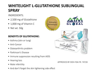 WHITELIGHT L-GLUTATHIONE SUBLINGUAL 
SPRAY 
INGREDIENTS: 
▪ 2,500 mg of Glutathione 
▪ 1,000 mg of Vitamin C 
▪ Net wt. 50g 
BENEFITS OF GLUTATHIONE: 
▪ Asthma (skin or lung) 
▪ Anti-Cancer 
▪ Osteoarthritis problem 
▪ Parkinson's Disease 
▪ Immune suppression resulting from AIDS 
▪ Hearing loss 
▪ Male infertility 
▪ And don't forget the skin lightening side effect 
APPROVED BY DOH-FDA FR: 74728 
 