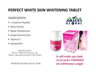 PERFECT WHITE SKIN WHITENING TABLET 
INGREDIENTS: 
▪ L-Cysteine Peptide 
▪ Yeast Extract 
▪ Apple Polyphenols 
▪ Grape Seed Extract 
▪ Vitamin C 
▪ Astaxanthin 
Manufactured by: 
AFC HD – AMS Life Science Co., Ltd. 
Made in Japan ● Exclusively for AIM Global 
APPROVED BY DOH-FDA FR: 74786 
 