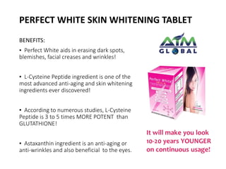 PERFECT WHITE SKIN WHITENING TABLET 
BENEFITS: 
▪ Perfect White aids in erasing dark spots, 
blemishes, facial creases and wrinkles! 
▪ L-Cysteine Peptide ingredient is one of the 
most advanced anti-aging and skin whitening 
ingredients ever discovered! 
▪ According to numerous studies, L-Cysteine 
Peptide is 3 to 5 times MORE POTENT than 
GLUTATHIONE! 
▪ Astaxanthin ingredient is an anti-aging or 
anti-wrinkles and also beneficial to the eyes. 
 