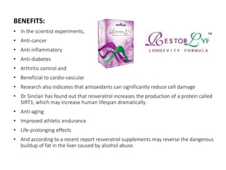 BENEFITS: 
• In the scientist experiments, 
• Anti-cancer 
• Anti-inflammatory 
• Anti-diabetes 
• Arthritis control and 
• Beneficial to cardio-vascular 
• Research also indicates that antioxidants can significantly reduce cell damage 
• Dr Sinclair has found out that resveratrol increases the production of a protein called 
SIRT1, which may increase human lifespan dramatically. 
• Anti-aging 
• Improved athletic endurance 
• Life-prolonging effects 
• And according to a recent report resveratrol supplements may reverse the dangerous 
buildup of fat in the liver caused by alcohol abuse. 
 