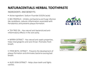 NATURACENTIALS HERBAL TOOTHPASTE 
INGREDIENTS AND BENEFITS: 
▪ Active ingredient: Sodium Fluoride 0.032% (w/w) 
▪ BEE PROPOLIS - Inhibits oral bacteria and fungi infection 
like candidiasis, reduces inflammation associated with 
Periodontics and prevents plaque formation. 
▪ TEA TREE OIL - Has natural anti-bacterial and anti-inflammatory 
effects in the oral cavity. 
▪ MYRRH EXTRACT - Has natural anti-septic properties, 
helps treat gingivitis and sore throat. Promotes fresh 
breath. 
▪ PIPER BETEL EXTRACT - Prevents the development of 
plaque formation and eliminates bacteria causing bad 
breath. 
▪ ALOE VERA EXTRACT - Helps clean teeth and fights 
cavities. 
 