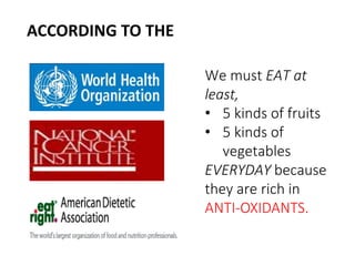 We must EAT at 
least, 
• 5 kinds of fruits 
• 5 kinds of 
vegetables 
EVERYDAY because 
they are rich in 
ANTI-OXIDANTS. 
ACCORDING TO THE 
 