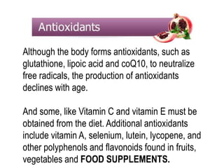Although the body forms antioxidants, such as 
glutathione, lipoic acid and coQ10, to neutralize 
free radicals, the production of antioxidants 
declines with age. 
And some, like Vitamin C and vitamin E must be 
obtained from the diet. Additional antioxidants 
include vitamin A, selenium, lutein, lycopene, and 
other polyphenols and flavonoids found in fruits, 
vegetables and FOOD SUPPLEMENTS. 
 