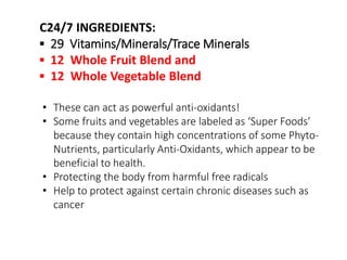 C24/7 INGREDIENTS: 
▪ 29 Vitamins/Minerals/Trace Minerals 
▪ 12 Whole Fruit Blend and 
▪ 12 Whole Vegetable Blend 
• These can act as powerful anti-oxidants! 
• Some fruits and vegetables are labeled as ‘Super Foods’ 
because they contain high concentrations of some Phyto- 
Nutrients, particularly Anti-Oxidants, which appear to be 
beneficial to health. 
• Protecting the body from harmful free radicals 
• Help to protect against certain chronic diseases such as 
cancer 
 