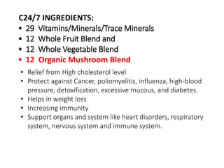 C24/7 INGREDIENTS: 
▪ 29 Vitamins/Minerals/Trace Minerals 
▪ 12 Whole Fruit Blend and 
▪ 12 Whole Vegetable Blend 
▪ 12 Organic Mushroom Blend 
• Relief from High cholesterol level 
• Protect against Cancer, poliomyelitis, influenza, high-blood 
pressure, detoxification, excessive mucous, and diabetes. 
• Helps in weight loss 
• Increasing immunity 
• Support organs and system like heart disorders, respiratory 
system, nervous system and immune system. 
 