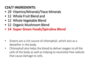 C24/7 INGREDIENTS: 
▪ 29 Vitamins/Minerals/Trace Minerals 
▪ 12 Whole Fruit Blend and 
▪ 12 Whole Vegetable Blend 
▪ 12 Organic Mushroom Blend 
▪ 14 Super Green Foods/Spirulina Blend 
• Greens are a rich source of chlorophyll, which acts as a 
detoxifier in the body. 
• Chlorophyll also helps the blood to deliver oxygen to all the 
cells of the body as well as helping to neutralize free radicals 
that cause damage to cells. 
 