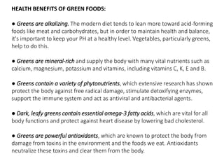 HEALTH BENEFITS OF GREEN FOODS: 
● Greens are alkalizing. The modern diet tends to lean more toward acid-forming 
foods like meat and carbohydrates, but in order to maintain health and balance, 
it's important to keep your PH at a healthy level. Vegetables, particularly greens, 
help to do this. 
● Greens are mineral-rich and supply the body with many vital nutrients such as 
calcium, magnesium, potassium and vitamins, including vitamins C, K, E and B. 
● Greens contain a variety of phytonutrients, which extensive research has shown 
protect the body against free radical damage, stimulate detoxifying enzymes, 
support the immune system and act as antiviral and antibacterial agents. 
● Dark, leafy greens contain essential omega-3 fatty acids, which are vital for all 
body functions and protect against heart disease by lowering bad cholesterol. 
● Greens are powerful antioxidants, which are known to protect the body from 
damage from toxins in the environment and the foods we eat. Antioxidants 
neutralize these toxins and clear them from the body. 
 
