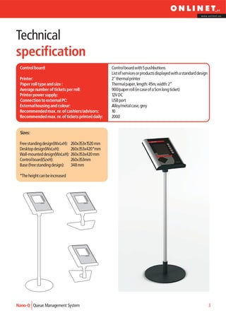 www.onlinet.eu




Technical
specification
 Control board:                                   Control board with 5 pushbuttons
                                                  List of services or products displayed with a standard design
 Printer:                                         2" thermal printer
 Paper roll type and size :                       Thermal paper, length: 45m, width: 2”
 Average number of tickets per roll:              900/paper roll (in case of a 5cm long ticket)
 Printer power supply:                            12V DC
 Connection to external PC:                       USB port
 External housing and colour:                     Alloy/metal case, grey
 Recommended max. nr. of cashiers/advisors:       10
 Recommended max. nr. of tickets printed daily:   2000


 Sizes:

 Free standing design(WxLxH):   260x353x1520 mm
 Desktop design(WxLxH):         260x353x420*mm
 Wall-mounted design(WxLxH):    260x353x420 mm
 Control board(SzxH):           260x353mm
 Base (free standing design):   348 mm

 *The height can be increased




Nano-Q Queue Management System                                                                                    3
 