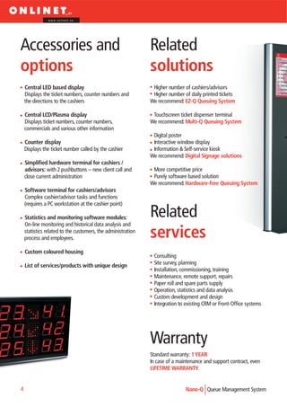 www.onlinet.eu




Accessories and                                               Related
options                                                       solutions
    Central LED based display                                  Higher number of cashiers/advisors
    Displays the ticket numbers, counter numbers and           Higher number of daily printed tickets
    the directions to the cashiers                            We recommend: EZ-Q Queuing System

    Central LCD/Plasma display                                 Touchscreen ticket dispenser terminal
    Displays ticket numbers, counter numbers,                 We recommend: Multi-Q Queuing System
    commercials and various other information
                                                               Digital poster
    Counter display                                            Interactive window display
    Displays the ticket number called by the cashier           Information & Self-service kiosk
                                                              We recommend: Digital Signage solutions
    Simplified hardware terminal for cashiers /
    advisors: with 2 pushbuttons – new client call and         More competitive price
    close current administration                               Purely software based solution
                                                              We recommend: Hardware-free Queuing System
    Software terminal for cashiers/advisors
    Complex cashier/advisor tasks and functions
    (requires a PC workstation at the cashier point)

    Statistics and monitoring software modules:               Related
    On-line monitoring and historical data analysis and
    statistics related to the customers, the administration
    process and employees.                                    services
    Custom coloured housing
                                                               Consulting
    List of services/products with unique design               Site survey, planning
                                                               Installation, commissioning, training
                                                               Maintenance, remote support, repairs
                                                               Paper roll and spare parts supply
                                                               Operation, statistics and data analysis
                                                               Custom development and design
                                                               Integration to existing CRM or Front-Office systems




                                                              Warranty
                                                              Standard warranty: 1 YEAR
                                                              In case of a maintenance and support contract, even
                                                              LIFETIME WARRANTY.


4                                                                             Nano-Q Queue Management System
 