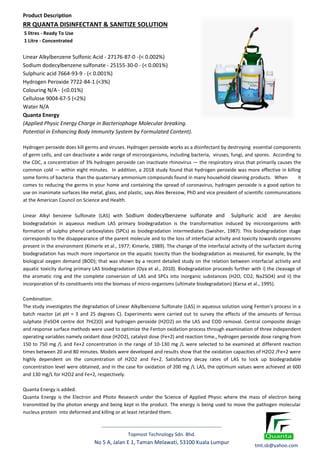 -------------------------------------------------------------------------
Topmost Technology Sdn. Bhd.
No 5 A, Jalan E 1, Taman Melawati, 53100 Kuala Lumpur
Product Description
RR QUANTA DISINFECTANT & SANITIZE SOLUTION
5 litres - Ready To Use
1 Litre - Concentrated
Linear Alkylbenzene Sulfonic Acid - 27176-87-0 -(< 0.002%)
Sodium dodecylbenzene sulfonate - 25155-30-0 - (< 0.001%)
Sulphuric acid 7664-93-9 - (< 0.001%)
Hydrogen Peroxide 7722-84-1 (<3%)
Colouring N/A - (<0.01%)
Cellulose 9004-67-5 (<2%)
Water N/A
Quanta Energy
(Applied Physic Energy Charge in Bacteriophage Molecular breaking.
Potential in Enhancing Body Immunity System by Formulated Content).
Hydrogen peroxide does kill germs and viruses. Hydrogen peroxide works as a disinfectant by destroying essential components
of germ cells, and can deactivate a wide range of microorganisms, including bacteria, viruses, fungi, and spores. According to
the CDC, a concentration of 3% hydrogen peroxide can inactivate rhinovirus — the respiratory virus that primarily causes the
common cold — within eight minutes. In addition, a 2018 study found that hydrogen peroxide was more effective in killing
some forms of bacteria than the quaternary ammonium compounds found in many household cleaning products. When it
comes to reducing the germs in your home and containing the spread of coronavirus, hydrogen peroxide is a good option to
use on inanimate surfaces like metal, glass, and plastic, says Alex Berezow, PhD and vice president of scientific communications
at the American Council on Science and Health.
Linear Alkyl benzene Sulfonate (LAS) with Sodium dodecylbenzene sulfonate and Sulphuric acid are Aerobic
biodegradation in aqueous medium LAS primary biodegradation is the transformation induced by microorganisms with
formation of sulpho phenyl carboxylates (SPCs) as biodegradation intermediates (Swisher, 1987). This biodegradation stage
corresponds to the disappearance of the parent molecule and to the loss of interfacial activity and toxicity towards organisms
present in the environment (Kimerle et al., 1977; Kimerle, 1989). The change of the interfacial activity of the surfactant during
biodegradation has much more importance on the aquatic toxicity than the biodegradation as measured, for example, by the
biological oxygen demand (BOD); that was shown by a recent detailed study on the relation between interfacial activity and
aquatic toxicity during primary LAS biodegradation (Oya et al., 2010). Biodegradation proceeds further with i) the cleavage of
the aromatic ring and the complete conversion of LAS and SPCs into inorganic substances (H2O, CO2, Na2SO4) and ii) the
incorporation of its constituents into the biomass of micro-organisms (ultimate biodegradation) (Karsa et al., 1995).
Combination:
The study investigates the degradation of Linear Alkylbenzene Sulfonate (LAS) in aqueous solution using Fenton's process in a
batch reactor (at pH = 3 and 25 degrees C). Experiments were carried out to survey the effects of the amounts of ferrous
sulphate (FeSO4 centre dot 7H(2)O) and hydrogen peroxide (H2O2) on the LAS and COD removal. Central composite design
and response surface methods were used to optimize the Fenton oxidation process through examination of three independent
operating variables namely oxidant dose (H2O2), catalyst dose (Fe+2) and reaction time., hydrogen peroxide dose ranging from
150 to 750 mg /L and Fe+2 concentration in the range of 10-130 mg /L were selected to be examined at different reaction
times between 20 and 80 minutes. Models were developed and results show that the oxidation capacities of H2O2 /Fe+2 were
highly dependent on the concentration of H2O2 and Fe+2. Satisfactory decay rates of LAS to lock up biodegradable
concentration level were obtained, and in the case for oxidation of 200 mg /L LAS, the optimum values were achieved at 600
and 130 mg/L for H2O2 and Fe+2, respectively.
Quanta Energy is added.
Quanta Energy is the Electron and Photo Research under the Science of Applied Physic where the mass of electron being
transmitted by the photon energy and being kept in the product. The energy is being used to move the pathogen molecular
nucleus protein into deformed and killing or at least retarded them.
tmt.sb@yahoo.com
 
