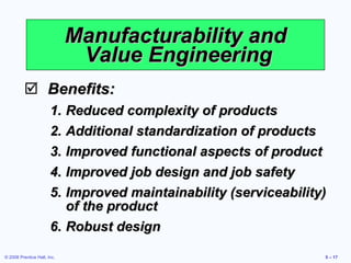 Manufacturability and  Value Engineering Benefits: Reduced complexity of products Additional standardization of products Improved functional aspects of product Improved job design and job safety Improved maintainability (serviceability) of the product Robust design 