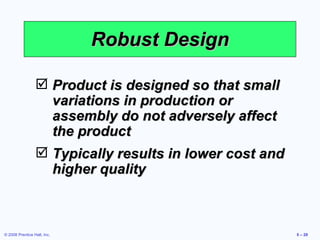 Robust Design Product is designed so that small variations in production or assembly do not adversely affect the product Typically results in lower cost and higher quality 