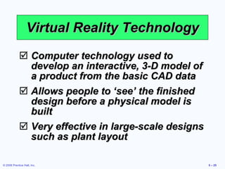 Virtual Reality Technology Computer technology used to develop an interactive, 3-D model of a product from the basic CAD data Allows people to ‘see’ the finished design before a physical model is built Very effective in large-scale designs such as plant layout 