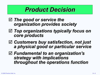 The good or service the organization provides society Top organizations typically focus on core products Customers buy satisfaction, not just a physical good or particular service Fundamental to an organization's strategy with implications throughout the operations function Product Decision 