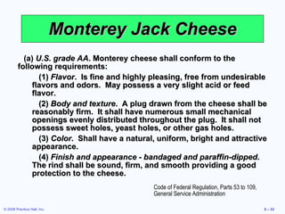 Monterey Jack Cheese (a)  U.S. grade AA . Monterey cheese shall conform to the following requirements: (1)  Flavor .  Is fine and highly pleasing, free from undesirable flavors and odors.  May possess a very slight acid or feed flavor. (2)  Body and texture .  A plug drawn from the cheese shall be reasonably firm.  It shall have numerous small mechanical openings evenly distributed throughout the plug.  It shall not possess sweet holes, yeast holes, or other gas holes. (3)  Color .  Shall have a natural, uniform, bright and attractive appearance. (4)  Finish and appearance - bandaged and paraffin-dipped .  The rind shall be sound, firm, and smooth providing a good protection to the cheese. Code of Federal Regulation, Parts 53 to 109, General Service Administration 