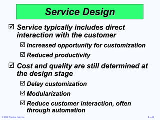 Service Design Service typically includes direct interaction with the customer Increased opportunity for customization Reduced productivity Cost and quality are still determined at the design stage Delay customization Modularization Reduce customer interaction, often through automation 