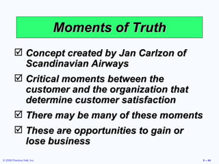 Moments of Truth Concept created by Jan Carlzon of Scandinavian Airways Critical moments between the customer and the organization that determine customer satisfaction There may be many of these moments These are opportunities to gain or lose business 