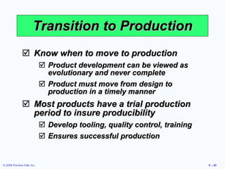 Transition to Production Know when to move to production Product development can be viewed as evolutionary and never complete Product must move from design to production in a timely manner Most products have a trial production period to insure producibility Develop tooling, quality control, training Ensures successful production 