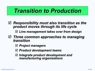 Transition to Production Responsibility must also transition as the product moves through its life cycle Line management takes over from design Three common approaches to managing transition Project managers Product development teams Integrate product development and manufacturing organizations 