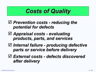 Costs of Quality Prevention costs - reducing the potential for defects Appraisal costs - evaluating products, parts, and services Internal failure - producing defective parts or service before delivery External costs - defects discovered  after delivery 