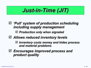 Just-in-Time (JIT) ‘ Pull’ system of production scheduling including supply management Production only when signaled Allows reduced inventory levels Inventory costs money and hides process and material problems Encourages improved process and product quality 