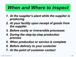 When and Where to Inspect At the supplier’s plant while the supplier is producing At your facility upon receipt of goods from the supplier Before costly or irreversible processes During the step-by-step production process When production or service is complete Before delivery to your customer At the point of customer contact 