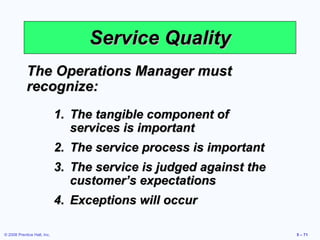 Service Quality The Operations Manager must recognize: The tangible component of services is important The service process is important The service is judged against the customer’s expectations Exceptions will occur 