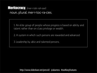Meritocracy, [mer-i-tok-ruh-see]
 noun, plural mer-i-toc-ra-cies.


    1. An elite group of people whose progress is based on ability and
    talent rather than on class privilege or wealth.

    2. A system in which such persons are rewarded and advanced

    3. Leadership by able and talented persons.




         http://www.slideshare.net/press42 @abarrera #tooManyFeatures
 