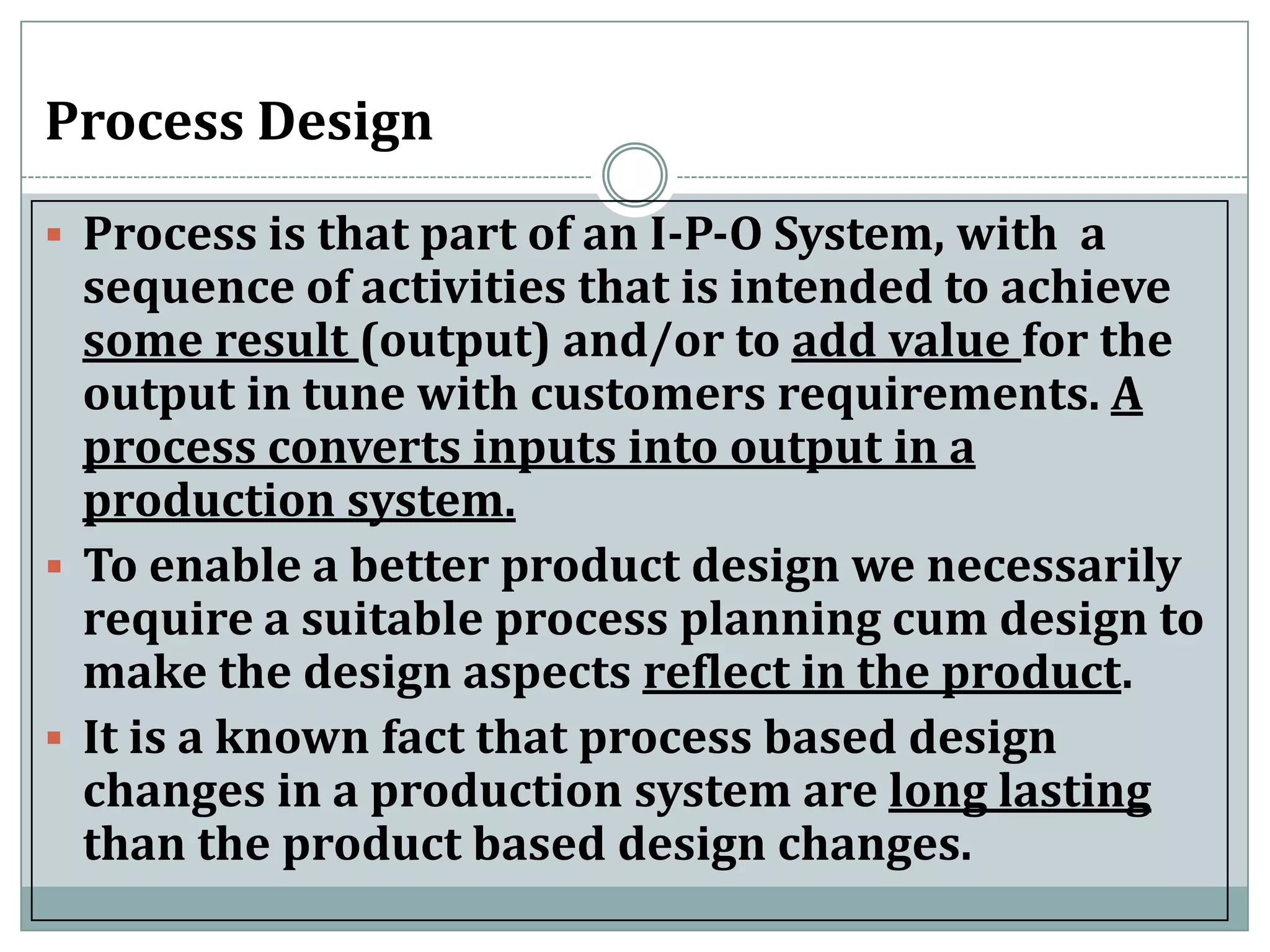 Process Design
 Process is that part of an I-P-O System, with a
sequence of activities that is intended to achieve
some result (output) and/or to add value for the
output in tune with customers requirements. A
process converts inputs into output in a
production system.
 To enable a better product design we necessarily
require a suitable process planning cum design to
make the design aspects reflect in the product.
 It is a known fact that process based design
changes in a production system are long lasting
than the product based design changes.
 